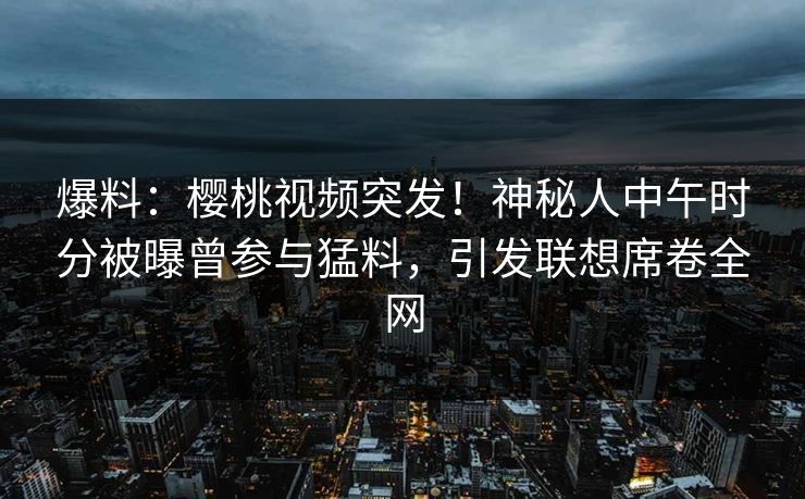 爆料：樱桃视频突发！神秘人中午时分被曝曾参与猛料，引发联想席卷全网