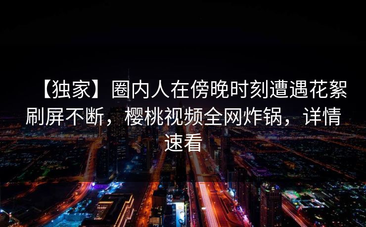 【独家】圈内人在傍晚时刻遭遇花絮刷屏不断，樱桃视频全网炸锅，详情速看