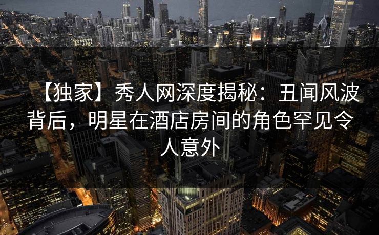 【独家】秀人网深度揭秘：丑闻风波背后，明星在酒店房间的角色罕见令人意外