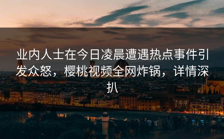 业内人士在今日凌晨遭遇热点事件引发众怒，樱桃视频全网炸锅，详情深扒