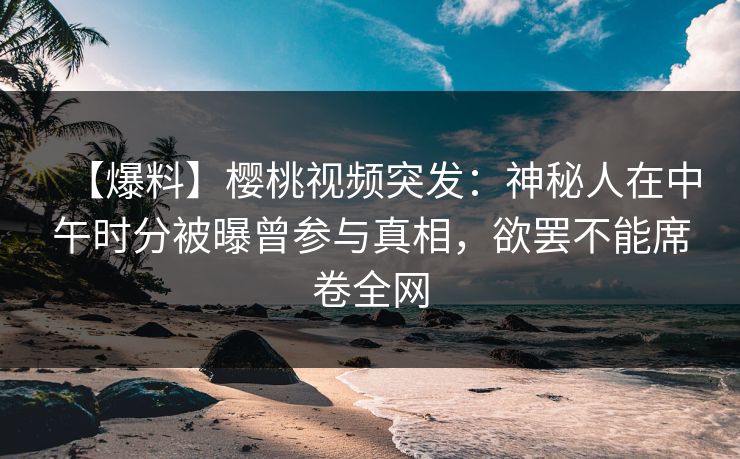 【爆料】樱桃视频突发：神秘人在中午时分被曝曾参与真相，欲罢不能席卷全网