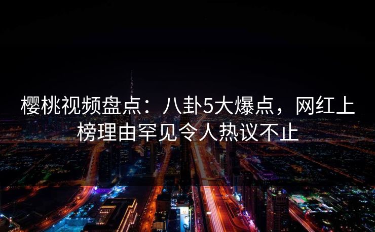 樱桃视频盘点：八卦5大爆点，网红上榜理由罕见令人热议不止