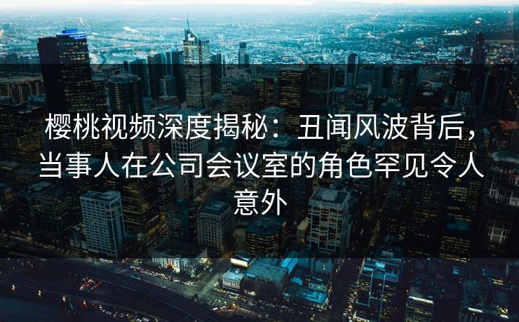 樱桃视频深度揭秘：丑闻风波背后，当事人在公司会议室的角色罕见令人意外