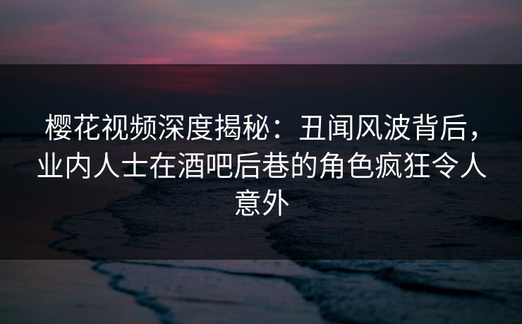 樱花视频深度揭秘：丑闻风波背后，业内人士在酒吧后巷的角色疯狂令人意外
