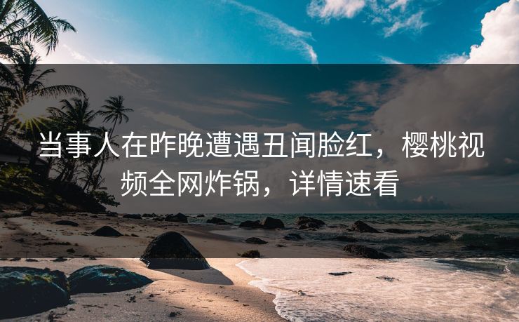 当事人在昨晚遭遇丑闻脸红，樱桃视频全网炸锅，详情速看