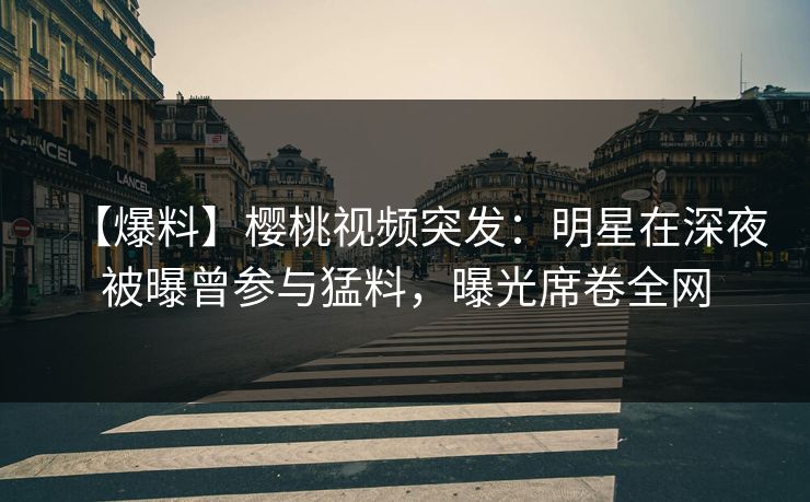 【爆料】樱桃视频突发：明星在深夜被曝曾参与猛料，曝光席卷全网