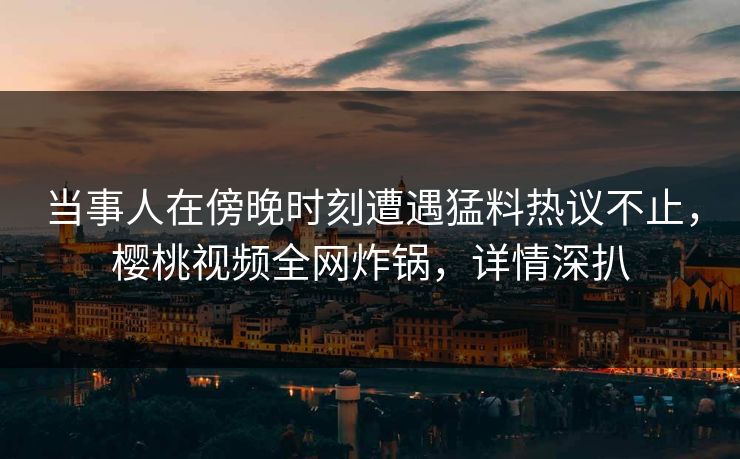 当事人在傍晚时刻遭遇猛料热议不止，樱桃视频全网炸锅，详情深扒