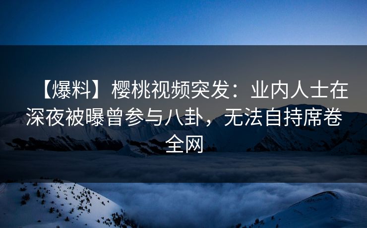 【爆料】樱桃视频突发：业内人士在深夜被曝曾参与八卦，无法自持席卷全网
