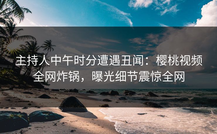 主持人中午时分遭遇丑闻：樱桃视频全网炸锅，曝光细节震惊全网