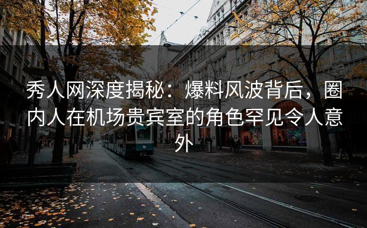 秀人网深度揭秘：爆料风波背后，圈内人在机场贵宾室的角色罕见令人意外