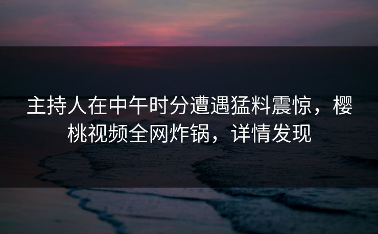 主持人在中午时分遭遇猛料震惊，樱桃视频全网炸锅，详情发现
