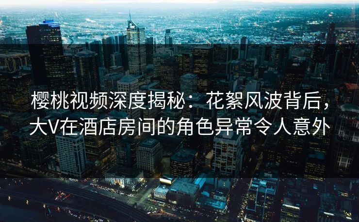 樱桃视频深度揭秘：花絮风波背后，大V在酒店房间的角色异常令人意外