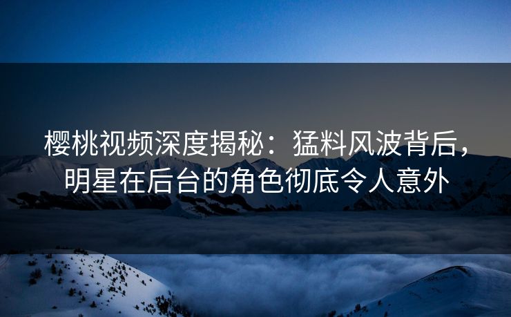 樱桃视频深度揭秘：猛料风波背后，明星在后台的角色彻底令人意外