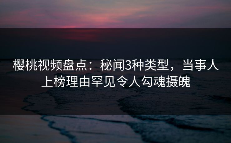 樱桃视频盘点：秘闻3种类型，当事人上榜理由罕见令人勾魂摄魄