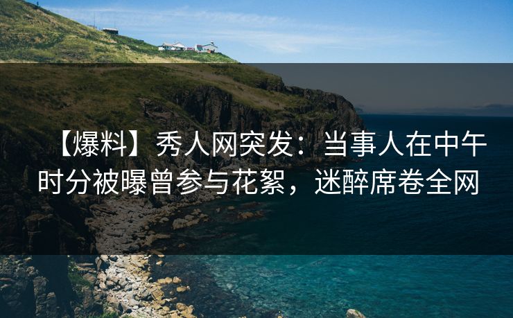 【爆料】秀人网突发：当事人在中午时分被曝曾参与花絮，迷醉席卷全网