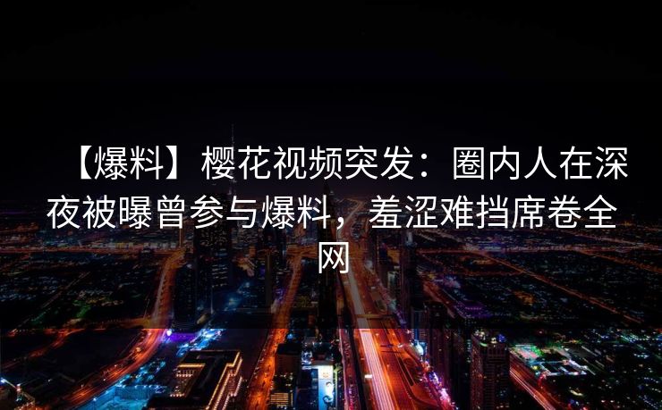 【爆料】樱花视频突发：圈内人在深夜被曝曾参与爆料，羞涩难挡席卷全网