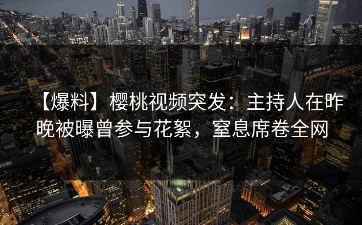 【爆料】樱桃视频突发：主持人在昨晚被曝曾参与花絮，窒息席卷全网