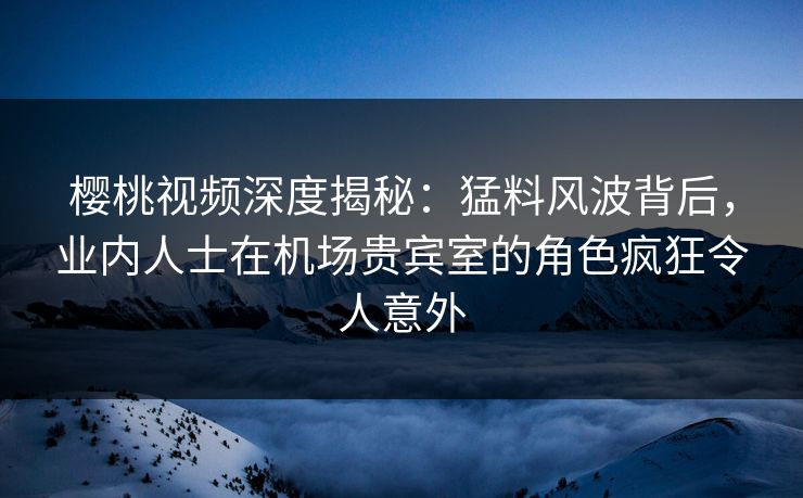樱桃视频深度揭秘：猛料风波背后，业内人士在机场贵宾室的角色疯狂令人意外