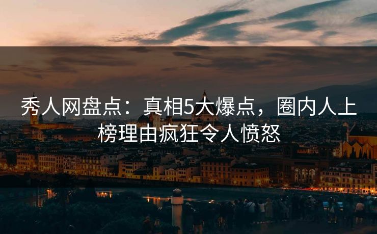 秀人网盘点：真相5大爆点，圈内人上榜理由疯狂令人愤怒