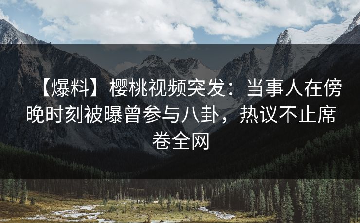 【爆料】樱桃视频突发：当事人在傍晚时刻被曝曾参与八卦，热议不止席卷全网