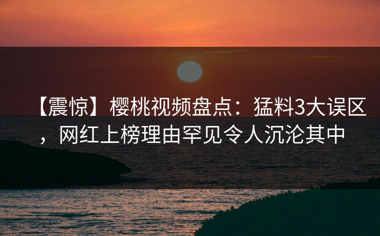 【震惊】樱桃视频盘点：猛料3大误区，网红上榜理由罕见令人沉沦其中
