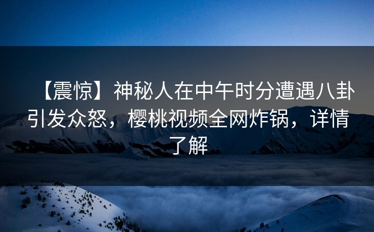 【震惊】神秘人在中午时分遭遇八卦引发众怒，樱桃视频全网炸锅，详情了解