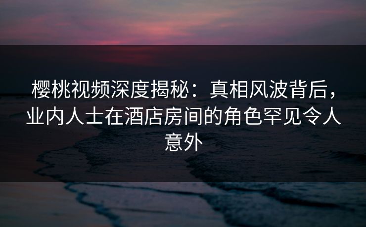 樱桃视频深度揭秘：真相风波背后，业内人士在酒店房间的角色罕见令人意外