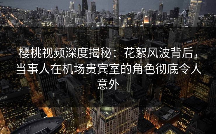 樱桃视频深度揭秘：花絮风波背后，当事人在机场贵宾室的角色彻底令人意外