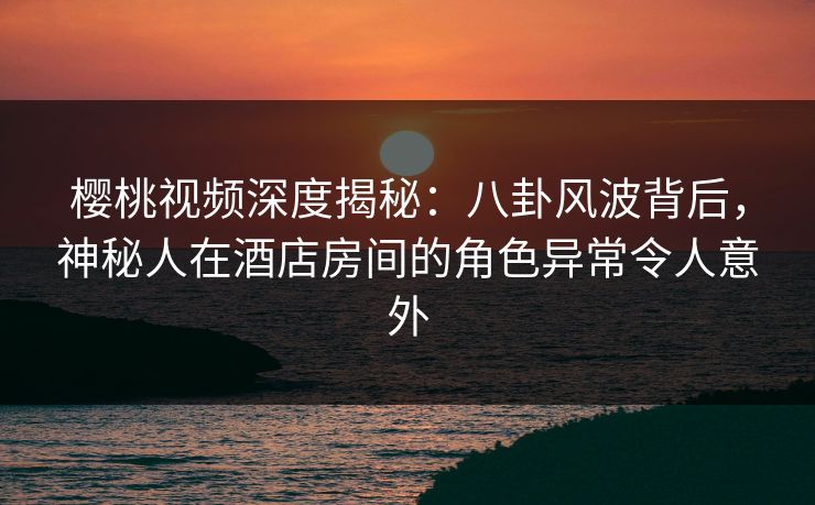 樱桃视频深度揭秘：八卦风波背后，神秘人在酒店房间的角色异常令人意外