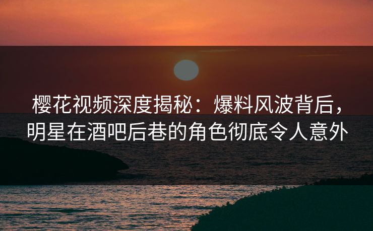 樱花视频深度揭秘：爆料风波背后，明星在酒吧后巷的角色彻底令人意外