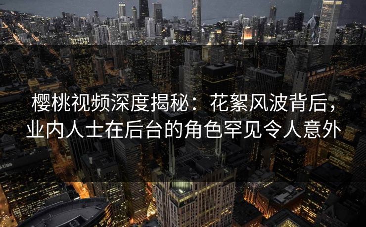 樱桃视频深度揭秘：花絮风波背后，业内人士在后台的角色罕见令人意外
