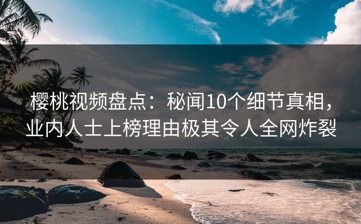 樱桃视频盘点：秘闻10个细节真相，业内人士上榜理由极其令人全网炸裂
