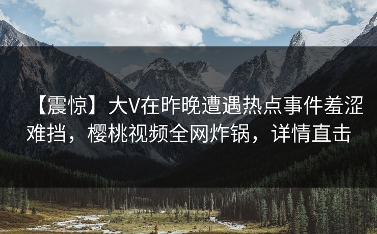 【震惊】大V在昨晚遭遇热点事件羞涩难挡，樱桃视频全网炸锅，详情直击
