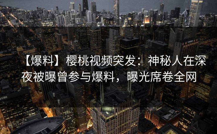 【爆料】樱桃视频突发：神秘人在深夜被曝曾参与爆料，曝光席卷全网
