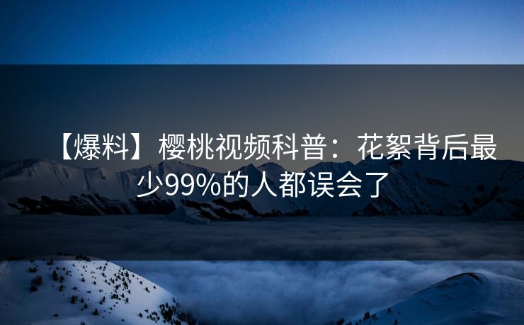 【爆料】樱桃视频科普：花絮背后最少99%的人都误会了