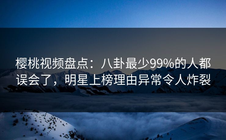 樱桃视频盘点：八卦最少99%的人都误会了，明星上榜理由异常令人炸裂