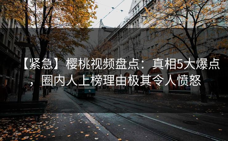 【紧急】樱桃视频盘点：真相5大爆点，圈内人上榜理由极其令人愤怒