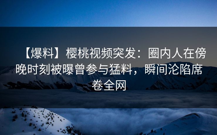 【爆料】樱桃视频突发：圈内人在傍晚时刻被曝曾参与猛料，瞬间沦陷席卷全网