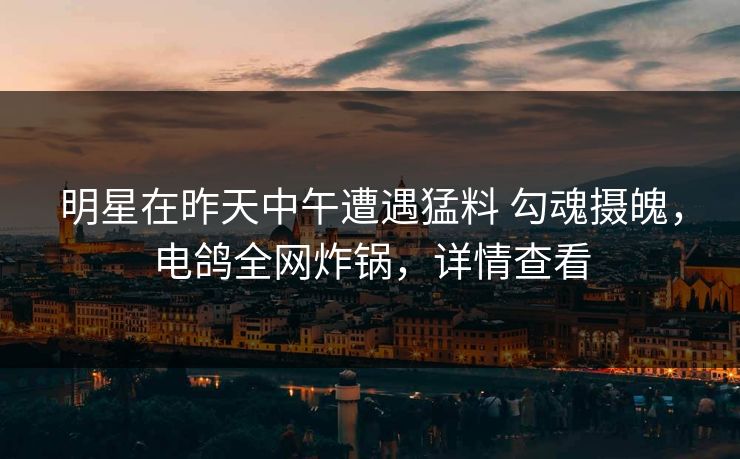 明星在昨天中午遭遇猛料 勾魂摄魄，电鸽全网炸锅，详情查看