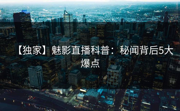 【独家】魅影直播科普：秘闻背后5大爆点