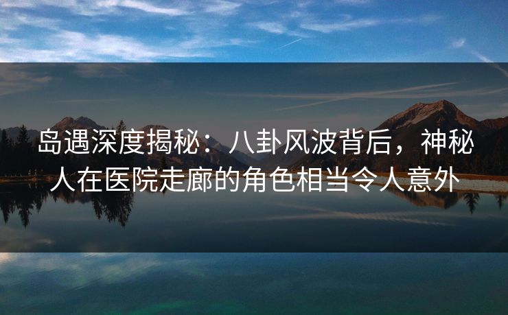 岛遇深度揭秘：八卦风波背后，神秘人在医院走廊的角色相当令人意外