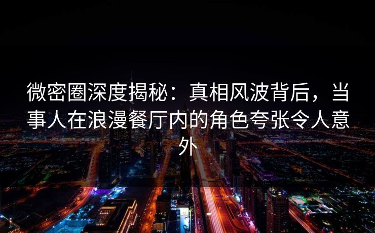 微密圈深度揭秘：真相风波背后，当事人在浪漫餐厅内的角色夸张令人意外