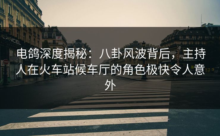 电鸽深度揭秘：八卦风波背后，主持人在火车站候车厅的角色极快令人意外