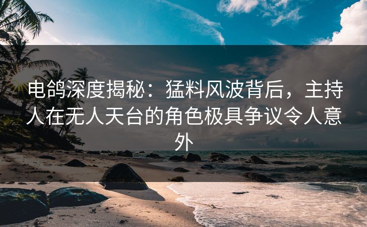 电鸽深度揭秘：猛料风波背后，主持人在无人天台的角色极具争议令人意外