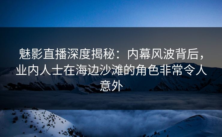 魅影直播深度揭秘：内幕风波背后，业内人士在海边沙滩的角色非常令人意外