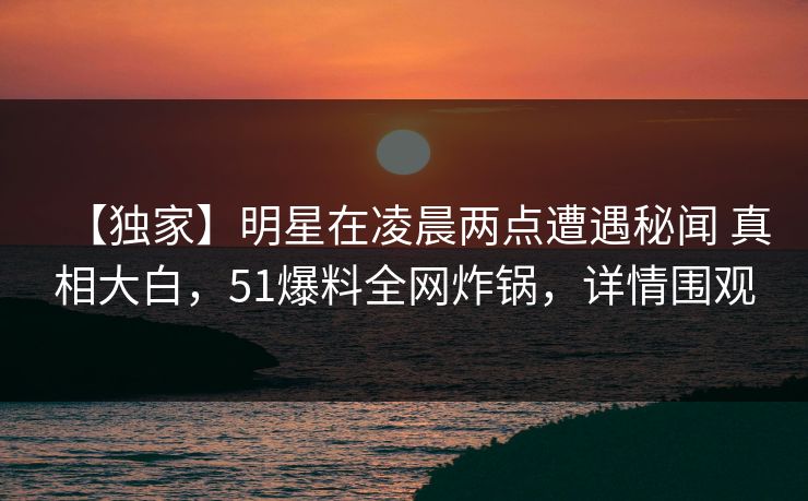 【独家】明星在凌晨两点遭遇秘闻 真相大白，51爆料全网炸锅，详情围观