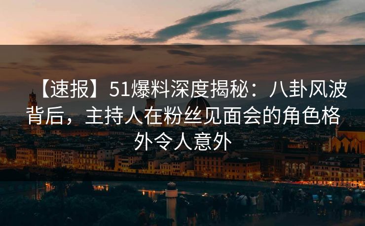 【速报】51爆料深度揭秘：八卦风波背后，主持人在粉丝见面会的角色格外令人意外