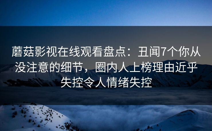 蘑菇影视在线观看盘点：丑闻7个你从没注意的细节，圈内人上榜理由近乎失控令人情绪失控