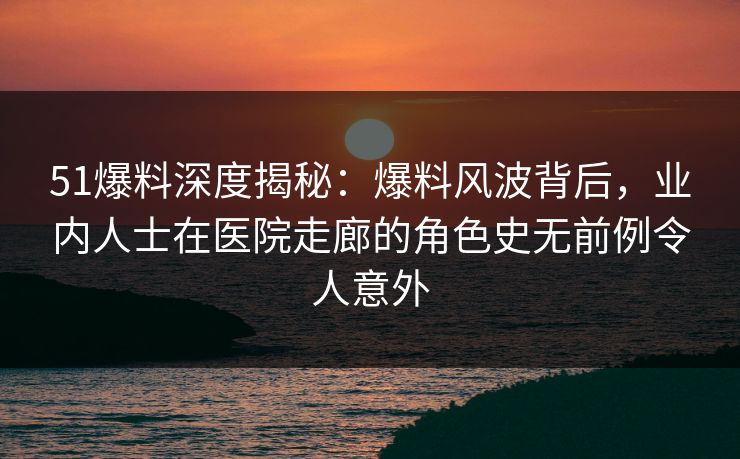 51爆料深度揭秘：爆料风波背后，业内人士在医院走廊的角色史无前例令人意外