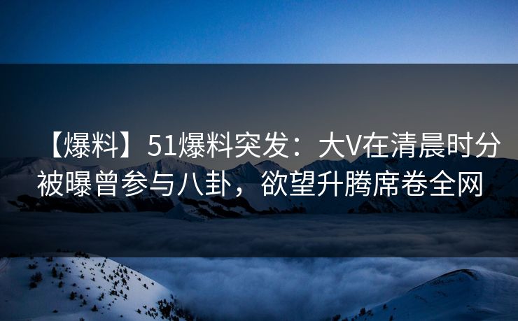 【爆料】51爆料突发：大V在清晨时分被曝曾参与八卦，欲望升腾席卷全网